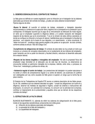 2.- DEBERES ESENCIALES EN EL CONTRATO DE TRABAJO
La falta grave es definida en nuestra legislación como la infracción por el trabajador de los deberes
esenciales que emanan del contrato de trabajo. ¿Cuáles son estos deberes fundamentales?
Fijemos algunos de ellos:
-Buena fe laboral. Al suscribir el contrato de trabajo, empleador y trabajador depositan
recíprocamente su confianza en la ejecución libre y legítima de la contraparte en la prestación que le
corresponde. El trabajador asumirá que el pago de su remuneración se efectuará de modo regular,
en tanto que el empleador supondrá la diligencia debida y el cuidado necesario del trabajador
respecto de las labores que se le encomiendan. Y es en la omisión de estos últimos caracteres en
donde se configura la infracción a la buena fe laboral, habilitándose para el empleador la facultad de
sancionar una violación de la buena fe que deposita y un resarcimiento a dicha inconducta. El
“deber de buena fe” constituye regla genera exigible a las partes en la ejecución de todo contrato,
conforme señala el artículo 1362 del Código Civil.
.
-Cumplimiento de obligaciones de trabajo. El contexto de este deber es muy amplio en tanto que
involucra un universo de conceptos relacionados con el acatamiento de las órdenes del empleador,
quien haciendo uso de su poder de dirección y facultad directriz, estructura el desarrollo adecuado
de la relación laboral.
-Respeto de los bienes tangibles e intangibles del empleador. No sólo la propiedad física del
empleador exige idoneidad en el adecuado uso de este tipo de recursos. La observancia se
circunscribe también al patrimonio intangible de la empresa, referido, entre otros, a procesos de
“Know how”, metodología y políticas de ventas, etc.
- Asistencia regular al centro de trabajo. Las prestaciones del trabajador no pueden ejecutarse si
no existe un criterio de comparecencia regular a su centro de labores. Las ausencias sin justificar
son catalogadas por Ley como causales de falta grave si superan un rango que la norma fija en
plazo máximo.
El Estatuto de los Trabajadores de España ETE asume un sistema descriptivo de las faltas graves.
Su art. 5to. establece que son deberes laborales los sgtes: “ cumplir las obligaciones con buena fe y
diligencia, observar las medidas de seguridad e higiene, cumplir las órdenes e instrucciones del
empresario, no concurrir con actividad de la empresa, no concurrir con la actividad de la empresa,
contribuir al mejoramiento de la productividad y aquellos otros que se deriven de las respectivos
contratos de trabajo”:
3.- ESTRUCTURA DE LA FALTA GRAVE
BLANCAS BUSTAMANTE (1), además de referir los sistemas de categorización de la falta grave,
incide en las siguientes características componentes de la falta grave:
a) Infracción de los deberes esenciales del trabajador;
b) La gravedad de la falta del trabajador y
c) La culpabilidad del trabajador.
90
 