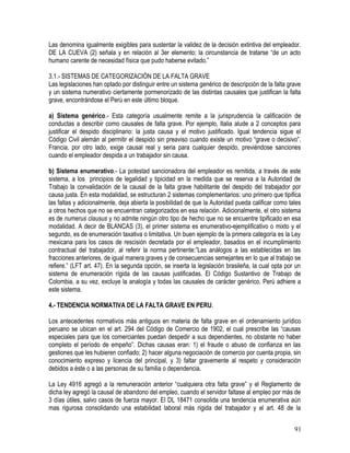 Las denomina igualmente exigibles para sustentar la validez de la decisión extintiva del empleador.
DE LA CUEVA (2) señala y en relación al 3er elemento; la circunstancia de tratarse “de un acto
humano carente de necesidad física que pudo haberse evitado.”
3.1.- SISTEMAS DE CATEGORIZACIÓN DE LA FALTA GRAVE
Las legislaciones han optado por distinguir entre un sistema genérico de descripción de la falta grave
y un sistema numerativo ciertamente pormenorizado de las distintas causales que justifican la falta
grave, encontrándose el Perú en este último bloque.
a) Sistema genérico.- Esta categoría usualmente remite a la jurisprudencia la calificación de
conductas a describir como causales de falta grave. Por ejemplo, Italia alude a 2 conceptos para
justificar el despido disciplinario: la justa causa y el motivo justificado. Igual tendencia sigue el
Código Civil alemán al permitir el despido sin preaviso cuando existe un motivo “grave o decisivo”.
Francia, por otro lado, exige causal real y seria para cualquier despido, previéndose sanciones
cuando el empleador despida a un trabajador sin causa.
b) Sistema enumerativo.- La potestad sancionadora del empleador es remitida, a través de este
sistema, a los principios de legalidad y tipicidad en la medida que se reserva a la Autoridad de
Trabajo la convalidación de la causal de la falta grave habilitante del despido del trabajador por
causa justa. En esta modalidad, se estructuran 2 sistemas complementarios: uno primero que tipifica
las faltas y adicionalmente, deja abierta la posibilidad de que la Autoridad pueda calificar como tales
a otros hechos que no se encuentran categorizados en esa relación. Adicionalmente, el otro sistema
es de numerus clausus y no admite ningún otro tipo de hecho que no se encuentre tipificado en esa
modalidad. A decir de BLANCAS (3), el primer sistema es enumerativo-ejemplificativo o mixto y el
segundo, es de enumeración taxativa o limitativa. Un buen ejemplo de la primera categoría es la Ley
mexicana para los casos de rescisión decretada por el empleador, basados en el incumplimiento
contractual del trabajador, al referir la norma pertinente:”Las análogos a las establecidas en las
fracciones anteriores, de igual manera graves y de consecuencias semejantes en lo que al trabajo se
refiere.” (LFT art. 47). En la segunda opción, se inserta la legislación brasileña, la cual opta por un
sistema de enumeración rígida de las causas justificadas. El Código Sustantivo de Trabajo de
Colombia, a su vez, excluye la analogía y todas las causales de carácter genérico. Perú adhiere a
este sistema.
4.- TENDENCIA NORMATIVA DE LA FALTA GRAVE EN PERU.
Los antecedentes normativos más antiguos en materia de falta grave en el ordenamiento jurídico
peruano se ubican en el art. 294 del Código de Comercio de 1902, el cual prescribe las “causas
especiales para que los comerciantes puedan despedir a sus dependientes, no obstante no haber
completo el período de empeño”. Dichas causas eran: 1) el fraude o abuso de confianza en las
gestiones que les hubieren confiado; 2) hacer alguna negociación de comercio por cuenta propia, sin
conocimiento expreso y licencia del principal, y 3) faltar gravemente al respeto y consideración
debidos a éste o a las personas de su familia o dependencia.
La Ley 4916 agregó a la remuneración anterior “cualquiera otra falta grave” y el Reglamento de
dicha ley agregó la causal de abandono del empleo, cuando el servidor faltase al empleo por más de
3 días útiles, salvo casos de fuerza mayor. El DL 18471 consolida una tendencia enumerativa aún
mas rigurosa consolidando una estabilidad laboral más rígida del trabajador y el art. 48 de la
91
 
