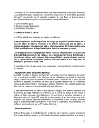 Constitución de 1979 asume una reserva de ley para el señalamiento de causas justas de despido.
La Ley de Productividad y Competitividad Laboral LPCL en su artículo 25 define la falta grave como
“infracción”; aproximando así el contenido regulatorio de esta figura al derecho penal y
administrativo- disciplinario y estructura tres niveles de causa justa de despido:
1.- Comisión de falta grave;
2.- Condena penal por delito doloso;
3.- Inhabilitación del trabajador.
5.- COMISION DE FALTA GRAVE
La LPCL ha aplicado ocho categorías con relación a la falta grave.
A) El incumplimiento de las obligaciones de trabajo que supone el quebrantamiento de la
buena fe laboral, la reiterada resistencia a las órdenes relacionadas con las labores, la
reiterada paralización intempestiva de labores y la inobservancia del Reglamento Interno de
Trabajo o del Reglamento de Seguridad e Higiene Industrial, que revista gravedad.
La reiterada paralización intempestiva de labores verificada fehacientemente con el concurso
de la Autoridad Administrativa de Trabajo, o en su defecto por la Policía o de la Fiscalía si
fuera el caso, quienes están obligadas, bajo responsabilidad, a prestar el apoyo necesario
para la constatación de estos hechos, debiendo individualizarse en el acta respectiva a los
trabajadores que incurran en esta falta.
El contenido normativo de esta causal reúne varias aristas y corresponde hacer una diferenciación
de conceptos.
- Incumplimiento de las obligaciones de trabajo.
BLANCAS (4) refiere la distinción que hace la ley venezolana entre “las obligaciones de trabajo”
cuyo incumplimiento se califica como falta grave, de las “obligaciones que impone la relación de
trabajo”, asignándose para las primeras el contenido propio y específico de la labor que toca
desarrollar al trabajador, del carácter lato sensu de la segunda acepción pues por su contenido
residual, pueden encuadrarse en esta estructura todas las infracciones a las obligaciones derivadas
del contrato de trabajo que no estuvieran tipificadas como falta grave.
El matiz de incumplimiento, por cierto, no es cualquiera. Esta figura debe revertir o bien cierto nivel
de gravedad que haga irrazonable la continuación de la relación de trabajo, o bien adquirir el
carácter de faltas continuas a las obligaciones. Es aquí donde la estructura operativa de un
Reglamento Interno de Trabajo RIT, puede fijar el marco operativo de procesos internos en el centro
de trabajo. Una falta que significara incumplimiento de obligaciones, que en una etapa inicial sea
objeto de amonestación verbal, podrá devenir en sanciones de suspensión e inclusive despido, si se
configuran las circunstancias que un RIT pudiera determinar.
- Reiterada resistencia.
De Buen (5) conceptúa la desobediencia como la falta más grave: “La razón es obvia: si lo esencial
de la relación de trabajo radica en la subordinación, la violación a esa característica, el no acatar el
92
 