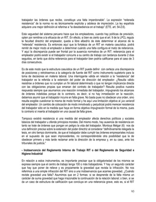 trabajador las órdenes que recibe, constituye una falta imperdonable”. La expresión “reiterada
resistencia” de la norma no es técnicamente explícita y adolece de imprecisión. La ley española
adquiere una mejor definición al referirse a “la desobediencia en el trabajo” (ETE. art. 54-2.6).
Esta vaguedad del sistema peruano hace que los empleadores, cuando hay políticas de previsión,
opten por remitirse a la eficacia de un RIT. En efecto, si bien es cierto que el art. 9 de la LPCL regula
la facultad directriz del empleador, queda a libre albedrío de éste determinar el alcance de la
“reiterada” resistencia. Es entonces aquí que la fortaleza de un RIT en materia casuística, podrá
remitir de mejor modo al empleador a determinar cuándo una falta configura el matiz de reiterancia.
Y aquí la discrepancia puede ser frontal por la ausencia normativa de un RIT: reiterancia para el
empleador podrá existir si el trabajador concurre a su centro de trabajo con tardanza durante 2 días
seguidos, en tanto que dicha reiterancia para el trabajador bien podría calificarse para el caso de 3
días consecutivos.
Es de este modo que la estructura casuística de un RIT puede definir con certeza una discrepancia
de posiciones y retrotraernos a la categoría de fuente del RIT como instrumento supletorio para la
toma de decisiones en materia laboral. Una interrogante válida en relación a la “resistencia” del
trabajador es la referida a la extensión del poder de dirección del empleador: ¿Resulta válido
resistirse a órdenes que no cumplan un fin laboral determinado o que no tengan implicancia directa
con las obligaciones propias que emanan del contrato de trabajador? Resulta positiva nuestra
respuesta siempre que asumamos una reacción inmediata del trabajador, impugnando los alcances
de órdenes indebidas porque de lo contrario, es decir, si no hay inmediación en la reacción,
debemos asumir que el trabajador incurre en falta grave. No basta pues no obedecer una orden, sino
resulta exigible cuestionar la misma de modo formal y he aquí una limitación objetiva al jus variandi
del empleador. Un cambio de colocación de modo inmotivado y perjudicial podrá merecer resistencia
del trabajador sólo en la medida que haya en forma objetiva impugnación formal de la misma, pues
lo contrario sí inserta al trabajador en una causal de falta grave.
Tampoco existirá resistencia si una medida del empleador afecta derechos políticos y sociales
básicos del trabajador u ofende principios morales. Del mismo modo, hay ausencia de resistencia en
tanto se trate de órdenes que pongan en peligro la vida del trabajador. Montoya Melgar (6) nos da
una definición precisa sobre la extensión del poder directriz al considerar “definitivamente relegada la
tesis, en otro tiempo dominante, de que el trabajador debe cumplir las órdenes empresariales incluso
en el supuesto de que sean improcedentes, no correspondiéndole otra posibilidad que la de
obedecer primero y más tarde reclamar ante la dirección de la empresa y, en su caso, ante los
tribunales de justicia.”
- Inobservancia del Reglamento Interno de Trabajo RIT o del Reglamento de Seguridad e
Higiene Industrial
En relación a estos instrumentos, es importante precisar que la obligatoriedad de los mismos se
expresa siempre que el centro de trabajo tenga 100 o más trabajadores. Y hay un segundo carácter
que hay que poner de relieve y es propiamente la gravedad que revista la infracción. No nos
referimos a una simple infracción del RIT sino a una inobservancia que acarree gravedad. ¿Cuándo
reviste gravedad una falta? Asumimos que en 2 formas: si se desprende de la falta misma un
carácter de suma gravedad que haga irrazonable la continuación de la relación laboral; o bien, si se
da un caso de estructura de calificación que concluya en una reiterancia grave, esto es, si el RIT
93
 