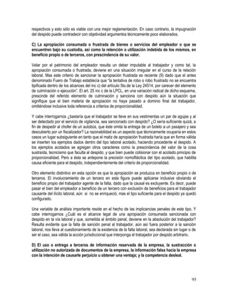 respectivos y esto sólo es viable con una mejor reglamentación. En caso contrario, la impugnación
del despido puede contradecir con objetividad argumentos técnicamente poco elaborados.
C) La apropiación consumada o frustrada de bienes o servicios del empleador o que se
encuentren bajo su custodia, así como la retención o utilización indebida de los mismos, en
beneficio propio o de terceros, con prescindencia de su valor.
Velar por el patrimonio del empleador resulta un deber imputable al trabajador y como tal, la
apropiación consumada o frustrada, deviene en una situación irregular en el curso de la relación
laboral. Mas este criterio de sancionar la apropiación frustrada es reciente (9) dado que el antes
denominado Fuero de Trabajo establecía que “la tentativa de robo o robo frustrado no se encuentra
tipificada dentro de los alcances del inc c) del artículo 5to.de la Ley 24514, por carecer del elemento
de culminación o ejecución”. El art. 25 inc c de la LPCL, en una variación radical de dicho esquema,
prescinde del referido elemento de culminación y sanciona con despido aún la situación que
signifique que el bien materia de apropiación no haya pasado a dominio final del trabajador,
omitiéndose inclusive toda referencia a criterios de proporcionalidad.
Y cabe interrogarnos ¿bastaría que el trabajador se lleve en sus vestimentas un par de agujas y al
ser detectado por el servicio de vigilancia, sea sancionado con despido? ¿O sería suficiente quizá, a
fin de despedir al chofer de un autobús, que éste omita la entrega de un boleto a un pasajero y sea
descubierto por un fiscalizador? La razonabilidad es un aspecto que técnicamente ocuparía en estos
casos un lugar subsiguiente en tanto que el matiz de apropiación frustrada haría que en forma válida
se inserten los ejemplos dados dentro del tipo laboral acotado, haciendo procedente el despido. A
los ejemplos acotados se agregan otros caracteres como la prescindencia del valor de la cosa
sustraída, tecnicismo que faculta al despido, y que bien puede colisionar con el acotado principio de
proporcionalidad. Pero a ésta se antepone la precisión nomofiláctica del tipo acotado, que habilita
causa eficiente para el despido, independientemente del criterio de proporcionalidad.
Otro elemento distintivo en esta opción es que la apropiación se produzca en beneficio propio o de
terceros. El involucramiento de un tercero en esta figura puede aplicarse inclusive obviando el
beneficio propio del trabajador agente de la falta, dado que la causal es excluyente. Es decir, puede
pasar el bien del empleador a beneficio de un tercero con exclusión de beneficios para el trabajador
causante del ilícito laboral, aún si no se enriqueció, mas el tipo suficiente para el despido ya quedó
configurado.
Una variable de análisis importante reside en el hecho de las implicancias penales de este tipo. Y
cabe interrogarnos ¿Cuál es el alcance legal de una apropiación consumada sancionada con
despido en la vía laboral y que, sometida al ámbito penal, deviene en la absolución del trabajador?
Resulta evidente que la falta de sanción penal al trabajador, aún así fuera posterior a la sanción
laboral, nos lleva al cuestionamiento de la existencia de la falta laboral, sea declarada sin lugar o de
ser el caso, sea válida la acción jurisdiccional que interponga el trabajador por despido arbitrario.
D) El uso o entrega a terceros de información reservada de la empresa, la sustracción o
utilización no autorizada de documentos de la empresa, la información falsa hacia la empresa
con la intención de causarle perjuicio u obtener una ventaja; y la competencia desleal.
95
 