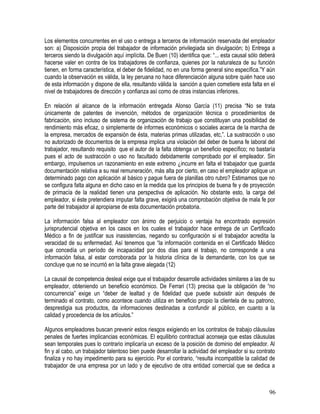 Los elementos concurrentes en el uso o entrega a terceros de información reservada del empleador
son: a) Disposición propia del trabajador de información privilegiada sin divulgación; b) Entrega a
terceros siendo la divulgación aquí implícita. De Buen (10) identifica que: “... esta causal sólo deberá
hacerse valer en contra de los trabajadores de confianza, quienes por la naturaleza de su función
tienen, en forma característica, el deber de fidelidad, no en una forma general sino específica.”Y aún
cuando la observación es válida, la ley peruana no hace diferenciación alguna sobre quién hace uso
de esta información y dispone de ella, resultando válida la sanción a quien cometiere esta falta en el
nivel de trabajadores de dirección y confianza así como de otras instancias inferiores.
En relación al alcance de la información entregada Alonso García (11) precisa “No se trata
únicamente de patentes de invención, métodos de organización técnica o procedimientos de
fabricación, sino incluso de sistema de organización de trabajo que constituyan una posibilidad de
rendimiento más eficaz, o simplemente de informes económicos o sociales acerca de la marcha de
la empresa, mercados de expansión de ésta, materias primas utilizadas, etc,”. La sustracción o uso
no autorizado de documentos de la empresa implica una violación del deber de buena fe laboral del
trabajador, resultando requisito que el autor de la falta obtenga un beneficio específico; no bastaría
pues el acto de sustracción o uso no facultado debidamente comprobado por el empleador. Sin
embargo, impulsemos un razonamiento en este extremo ¿incurre en falta el trabajador que guarda
documentación relativa a su real remuneración, más alta por cierto, en caso el empleador aplique un
determinado pago con aplicación al básico y pague fuera de planillas otro rubro? Estimamos que no
se configura falta alguna en dicho caso en la medida que los principios de buena fe y de proyección
de primacía de la realidad tienen una perspectiva de aplicación. No obstante esto, la carga del
empleador, si éste pretendiera imputar falta grave, exigirá una comprobación objetiva de mala fe por
parte del trabajador al apropiarse de esta documentación probatoria.
La información falsa al empleador con ánimo de perjuicio o ventaja ha encontrado expresión
jurisprudencial objetiva en los casos en los cuales el trabajador hace entrega de un Certificado
Médico a fin de justificar sus inasistencias, negando su configuración si el trabajador acredita la
veracidad de su enfermedad. Así tenemos que “la información contenida en el Certificado Médico
que concedía un período de incapacidad por dos días para el trabajo, no corresponde a una
información falsa, al estar corroborada por la historia clínica de la demandante, con los que se
concluye que no se incurrió en la falta grave alegada (12)
La causal de competencia desleal exige que el trabajador desarrolle actividades similares a las de su
empleador, obteniendo un beneficio económico. De Ferrari (13) precisa que la obligación de “no
concurrencia” exige un “deber de lealtad y de fidelidad que puede subsistir aún después de
terminado el contrato, como acontece cuando utiliza en beneficio propio la clientela de su patrono,
desprestigia sus productos, da informaciones destinadas a confundir al público, en cuanto a la
calidad y procedencia de los artículos.”
Algunos empleadores buscan prevenir estos riesgos exigiendo en los contratos de trabajo cláusulas
penales de fuertes implicancias económicas. El equilibrio contractual aconseja que estas cláusulas
sean temporales pues lo contrario implicaría un exceso de la posición de dominio del empleador. Al
fin y al cabo, un trabajador talentoso bien puede desarrollar la actividad del empleador si su contrato
finaliza y no hay impedimento para su ejercicio. Por el contrario, “resulta incompatible la calidad de
trabajador de una empresa por un lado y de ejecutivo de otra entidad comercial que se dedica a
96
 