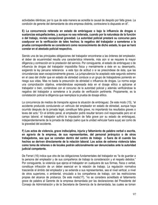 actividades idénticas; por lo que de esta manera se acredita la causal de despido por falta grave. La
condición de gerente del demandante de otra empresa distinta, contraviene lo dispuesto en él”.
E) La concurrencia reiterada en estado de embriaguez o bajo la influencia de drogas o
sustancias estupefacientes, y aunque no sea reiterada, cuando por la naturaleza de la función
o del trabajo, revista excepcional gravedad. La autoridad policial prestará su concurso para
coadyuvar en la verificación de tales hechos; la negativa del trabajador a someterse a la
prueba correspondiente se considerará como reconocimiento de dicho estado, lo que se hará
constar en el atestado policial respectivo.
Siendo una de las principales obligaciones del trabajador encontrarse a las órdenes del empleador,
el deber de ecuanimidad resulta una característica inherente, más aún si se requiere la mayor
diligencia y contracción en la prestación del servicio. Por consiguiente, el estado de embriaguez o de
influencia de drogas del trabajador imposibilita física y mentalmente a éste en su desempeño,
exigiendo la ley peruana reiterancia a este tipo de actitud o si se prescindiese de ésta, que las
circunstancias sean excepcionalmente graves. La jurisprudencia ha aceptado este segundo extremo
en el caso del chofer que en estado de ebriedad conduce a un grupo de trabajadores poniendo en
riesgo sus vidas. Mas no basta la presunción de ebriedad o influencia de drogas. La norma exige
una comprobación objetiva, entendiéndose expresada ésta en el dosaje etílico a aplicarse al
trabajador o bien, contándose con el concurso de la autoridad policial y además verificándose la
negativa del trabajador a someterse a la prueba de verificación pertinente. Propiamente, es la
constatación policial la diligencia que reemplaza la prueba de dosaje etílico.
La concurrencia de medios de transporte agrava la situación de embriaguez. De este modo (15), “el
accidente producido conduciendo un vehículo del empleador en estado de ebriedad, aunque haya
ocurrido después de la jornada legal, constituye falta grave, no importando los resultados graves o
leves del acto.” En el ámbito penal, el empleador podrá resultar tercero civil responsable pero en el
campo laboral, el trabajador sufrirá la imputación de falta grave por su estado de embriaguez,
independientemente de la jornada de trabajo (salvo que la unidad vehicular fuera suya) así como de
la gravedad del accidente.
F) Los actos de violencia, grave indisciplina, injuria y faltamiento de palabra verbal o escrita,
en agravio de la empresa, de sus representantes, del personal jerárquico o de otros
trabajadores, sea que se cometan dentro del centro de trabajo o fuera de él cuando los
hechos se deriven directamente de la relación laboral. Los actos de extrema violencia tales
como toma de rehenes o de locales podrán adicionalmente ser denunciados ante la autoridad
judicial competente.
De Ferrari (16) indica que otra de las obligaciones fundamentales del trabajador es “la de guardar a
la persona del empleador y de sus compañeros de trabajo la consideración y el respeto debidos.”
Por consiguiente, la violencia que ejerza el trabajador en cualquiera de sus formas, física o verbal,
constituye infracción de un deber esencial en la relación de trabajo. La regulación normativa
trasciende el ámbito del empleador y se extiende a sus representantes, sea el nivel vertical, a nivel
de otros superiores, o ambiental, vinculado a los compañeros de trabajo, con las restricciones
propias del alcance de probanza. De este modo(17), “no se considera acreditado el faltamiento
grave de palabra al Gerente de la empresa demandada por las declaraciones del Presidente del
Consejo de Administración y de la Secretaria de Gerencia de la demandada, las cuales se toman
97
 