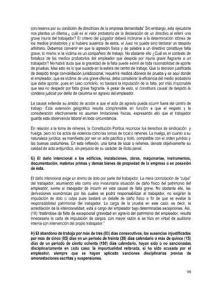 con reserva por su condición de directrices de la empresa demandada” Sin embargo, esta ejecutoria
nos plantea un dilema.¿ cuál es el valor probatorio de la declaración de un directivo al referir una
grave injuria del trabajador? El criterio del juzgador deberá inclinarse a la determinación idónea de
los medios probatorios y si hubiera ausencia de estos, el Juez no puede sino declarar un despido
arbitrario. Debemos convenir en que la agresión física y de palabra a un directivo constituye falta
grave, lo mismo si la víctima es un compañero de trabajo. No obstante ello ¿Cuál es el contexto de
fortaleza de los medios probatorios del empleador que despide por injuria grave flagrante a un
trabajador? No habrá duda que la gravedad de la falta puede eximir de toda razonabilidad de aporte
de pruebas. Mas esto es lo que sucede en la esfera del centro de trabajo. Que la decisión justificada
de despido tenga convalidación jurisdiccional, requerirá medios idóneos de prueba y es aquí donde
el empleador, que es víctima de una grave ofensa, deba considerar la eficiencia del medio probatorio
que debe aportar, pues en caso contrario, no bastará la imputación de la falta, por más irrazonable
que sea no despedir por falta grave flagrante. A pesar de esto, sí constituirá causal de despido la
condena judicial por delito de calumnia en agravio del empleador.
La causal extiende su ámbito de acción a que el acto de agravio pueda ocurrir fuera del centro de
trabajo. Esta extensión geográfica resulta comprensible en función a que el respeto y la
consideración efectivamente no asumen limitaciones físicas, expresando ello que el trabajador
guarde esta observancia laboral en toda circunstancia.
En relación a la toma de rehenes, la Constitución Política reconoce los derechos de sindicación y
huelga, pero no los actos de violencia como las tomas de local o rehenes. La huelga, en cuanto a su
naturaleza jurídica, se manifiesta por ser un acto pacífico y lícito, compatible con el orden jurídico y
las buenas costumbres. En esta reflexión, una toma de local o rehenes, denota objetivamente su
calidad de acto antijurídico, sin perjuicio de su carácter de ilícito penal.
G) El daño intencional a los edificios, instalaciones, obras, maquinarias, instrumentos,
documentación, materias primas y demás bienes de propiedad de la empresa o en posesión
de ésta.
El daño intencional exige un ánimo de dolo por parte del trabajador. La mera connotación de “culpa”
del trabajador, asumiendo ella como una involuntaria situación de daño físico del patrimonio del
empleador, exime al trabajador de incurrir en esta causal de falta grave. No obstante ello, las
derivaciones económicas por las cuales se podrá responsabilizar al trabajador, no exigirán la
imputación de dolo o culpa pues bastará un detalle de daño físico a fin de que se evalúe la
responsabilidad patrimonial del trabajador. La carga de la prueba en este caso, es decir, la
acreditación de la intencionalidad, está a cargo del empleador bajo determinadas excepciones. Así,
(18) “tratándose de falta de excepcional gravedad en agravio del patrimonio del empleador, resulta
innecesaria la carta de imputación de cargos, con mayor razón si se hizo en virtud de auditoria
interna con intervención del propio trabajador.”
H) El abandono de trabajo por más de tres (03) días consecutivos, las ausencias injustificadas
por más de cinco (05) días en un período de treinta (30) días calendario o más de quince (15)
días de un período de ciento ochenta (180) días calendario, hayan sido o no sancionadas
disciplinariamente en cada caso; la impuntualidad reiterada, si ha sido acusada por el
empleador, siempre que se hayan aplicado sanciones disciplinarias previas de
amonestaciones escritas y suspensiones.
98
 