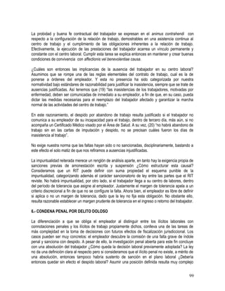 La probidad y buena fe contractual del trabajador se expresan en el animus contrahendi con
respecto a la configuración de la relación de trabajo, demostrables en una asistencia continua al
centro de trabajo y el cumplimiento de las obligaciones inherentes a la relación de trabajo.
Efectivamente, la ejecución de las prestaciones del trabajador acarrea un vínculo permanente y
constante con el centro laboral. Cumplir esta tarea se explica entonces en mantener y crear buenas
condiciones de convivencia con affectionis vel benevolentiae causa.
¿Cuáles son entonces las implicancias de la ausencia del trabajador en su centro laboral?
Asumimos que se rompe una de las reglas elementales del contrato de trabajo, cual es la de
ponerse a órdenes del empleador. Y esta no presencia ha sido categorizada por nuestra
normatividad bajo estándares de razonabilidad para justificar la inasistencia, siempre que se trate de
ausencias justificadas. Así tenemos que (19) “las inasistencias de los trabajadores, motivadas por
enfermedad, deben ser comunicadas de inmediato a su empleador, a fin de que, en su caso, pueda
dictar las medidas necesarias para el reemplazo del trabajador afectado y garantizar la marcha
normal de las actividades del centro de trabajo.”
En este razonamiento, el despido por abandono de trabajo resulta justificado si el trabajador no
comunica a su empleador de su incapacidad para el trabajo, dentro de tercero día, más aún, si no
acompaña un Certificado Médico visado por el Área de Salud. A su vez, (20) “no habrá abandono de
trabajo sin en las cartas de imputación y despido, no se precisan cuáles fueron los días de
inasistencia al trabajo”.
No exige nuestra norma que las faltas hayan sido o no sancionadas, disciplinariamente, bastando a
este efecto el solo matiz de que nos refiramos a ausencias injustificadas.
La impuntualidad reiterada merece un renglón de análisis aparte, en tanto hay la exigencia propia de
sanciones previas de amonestación escrita y suspensión ¿Cómo estructurar esta causal?
Consideramos que un RIT puede definir con suma propiedad el esquema punible de la
impuntualidad, categorizando además el carácter sancionatorio de ley entre las partes que el RIT
reviste. No habrá impuntualidad, por otro lado, si el trabajador llega a su centro de labores, dentro
del período de tolerancia que asigne al empleador. Justamente el margen de tolerancia apela a un
criterio discrecional a fin de que no se configure la falta. Ahora bien, el empleador es libre de definir
si aplica o no un margen de tolerancia, dado que la ley no fija esta obligación. No obstante ello,
resulta razonable establecer un margen prudente de tolerancia en el ingreso o retorno del trabajador.
6.- CONDENA PENAL POR DELITO DOLOSO
La diferenciación a que se obliga el empleador al distinguir entre los ilícitos laborales con
connotaciones penales y los ilícitos de trabajo propiamente dichos, conlleva una de las tareas de
más complejidad en la toma de decisiones con futuros efectos de fiscalización jurisdiccional. Los
casos pueden ser muy concretos: el empleador descubre la comisión de una falta grave de índole
penal y sanciona con despido. A pesar de ello, la investigación penal abierta para este fin concluye
con una absolución del trabajador ¿Cómo queda la decisión laboral previamente adoptada? La ley
no da una definición clara al respecto pero si consideramos que el ilícito penal no existe, a mérito de
una absolución, entonces tampoco habría sustento de sanción en el plano laboral ¿Debería
entonces quedar sin efecto el despido laboral? Asumir una posición definida resulta muy complejo
99
 