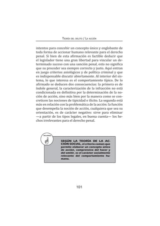 101
Teoría del delito / La acción
intentos para concebir un concepto único y englobante de
toda forma de accionar humano relevante para el derecho
penal. Si bien de esta afirmación es factible deducir que
el legislador tiene una gran libertad para vincular un de-
terminado suceso con una sanción penal, esto no significa
que su proceder sea siempre correcto y justo. Aquí entran
en juego criterios axiológicos y de política criminal y que
es indispensable discutir abiertamente. Al interior del sis-
tema, lo que interesa es el comportamiento típico. De lo
afirmado se deducen dos consecuencias: la primera es de
índole general, la caracterización de la infracción no está
condicionada en definitiva por la determinación de la no-
ción de acción, sino más bien por la manera como se con-
creticen las nociones de tipicidad e ilícito. La segunda está
más en relación con la problemática de la acción: la función
que desempeña la noción de acción, cualquiera que sea su
orientación, es de carácter negativo: sirve para eliminar
—a partir de los tipos legales, en buena cuenta— los he-
chos irrelevantes para el derecho penal.
RECUERDA
	 SEGÚN LA TEORÍA DE LA AC-
CIÓN SOCIAL, el criterio común que
permite elaborar un concepto único
de acción, comprensivo del hacer y
del omitir, es el carácter socialmente
relevante del comportamiento hu-
mano.
 