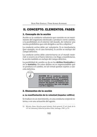 102
Oscar Peña Gonzáles / Frank Almanza Altamirano
II. CONCEPTO. ELEMENTOS. FASES
1. Concepto de la acción
Acción es la conducta voluntaria que consiste en un movi-
miento del organismo destinado a producir cierto cambio,
o la posibilidad, en el exterior del mundo, de vulnerar una
norma prohibitiva que está dirigida a un fin u objetivo.52
La conducta activa debe ser voluntaria. Si es involuntaria
(por ejemplo, en el caso fortuito), la acción se excluye del
campo delictivo.
La conducta activa debe exteriorizarse en el mundo mate-
rial; si ocurre en el fuero interno y no llega a manifestarse,
la acción también se excluye del campo delictivo.
La posibilidad de cambio se da en los delitos frustrados y
en la tentativa. En estos delitos no es imprescindible que
se produzca el cambio, en tal virtud quedan sujetos a san-
ción delictiva.
2. Elementos de la acción
a. La manifestación de la voluntad (impulso volitivo)
Se traduce en un movimiento, en una conducta corporal ex-
terna, o en una actuación del agente.
52	 Welzel, Hans, Derecho penal alemán. Parte general, 3ª ed. (trad. de la
12ª ed. alemana), Editorial Jurídica Chile, Santiago, 1987, p. 53.
RECUERDA
	 ACCIÓN ES la conducta volunta-
ria que consiste en un movimiento
del organismo destinado a producir
cierto cambio, o la posibilidad, en el
exterior del mundo, de vulnerar una
norma prohibitiva que está dirigida
a un fin u objetivo.
 