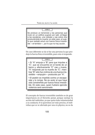 105
Teoría del delito / La acción
	 Un caso diferente se da si fue una persona la que pro-
dujo la fuerza física irresistible, pues esta sí responde.
EJEMPLO
Se produce un terremoto y las personas que
viven en un edificio pugnan por salir, al llegar
a las escaleras, una resbala y cae sobre otra
produciéndole la muerte; en este caso, el suje-
to que resbaló actuó con fuerza física irresisti-
ble —el temblor—, por lo que no hay acción.
EJEMPLO
• Si “A” empuja a “B” para que impulse a
“C”, que se encuentra en el borde de un
barco y, efectivamente “C” cae y muere,
“A” responde por la muerte de “C”, mien-
tras “B” sólo fue víctima de una fuerza irre-
sistible —empujón— producido por “A”.
• El peatón es impelido contra un escapa-
rate y lo rompe. No es autor el que haya
sido constreñido por fuerza física irresisti-
ble. En este caso, quien hubiere ejercido
violencia será sancionado.
	 El concepto de fuerza irresistible también es de gran
importancia en el Derecho penal, porque excluye la
acción del individuo, ya que quita toda voluntariedad
a su conducta. O si queremos ser más preciso, el indi-
viduo que se ve afectado por una vis physica, no se da
 