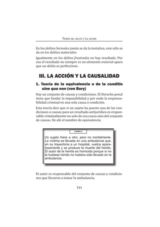 111
Teoría del delito / La acción
En los delitos formales jamás se da la tentativa, este sólo se
da en los delitos materiales
Igualmente en los delitos frustrados no hay resultado. Por
eso el resultado no siempre es un elemento esencial apara
que un delito se perfeccione.
III. LA ACCIÓN Y LA CAUSALIDAD
1. Teoría de la equivalencia o de la conditio
sine qua non (von Bury)
Hay un conjunto de causas y condiciones. El Derecho penal
tiene que fundar la imputabilidad y por ende la responsa-
bilidad criminal en una sola causa o condición.
Esta teoría dice que si un sujeto ha puesto una de las con-
diciones o causas para un resultado antijurídico es respon-
sable criminalmente no solo de esa causa sino del conjunto
de causas. De ahí el nombre de equivalencia.
EJEMPLO
Un sujeto hiere a otro, pero no mortalmente.
La víctima es llevada en una ambulancia que,
en su trayectoria a un hospital, vuelca apara-
tosamente y se produce la muerte del herido.
El autor de la herida es homicida porque si no
le hubiese herido no hubiera sido llevado en la
ambulancia.
El autor es responsable del conjunto de causas y condicio-
nes que llevaron a tomar la ambulancia.
 