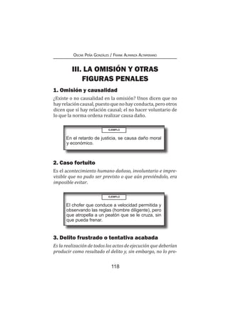 118
Oscar Peña Gonzáles / Frank Almanza Altamirano
III. LA OMISIÓN Y OTRAS
FIGURAS PENALES
1. Omisión y causalidad
¿Existe o no causalidad en la omisión? Unos dicen que no
hay relación causal, puesto que no hay conducta, pero otros
dicen que sí hay relación causal; el no hacer voluntario de
lo que la norma ordena realizar causa daño.
EJEMPLO
En el retardo de justicia, se causa daño moral
y económico.
2. Caso fortuito
Es el acontecimiento humano dañoso, involuntario e impre-
visible que no pudo ser previsto o que aún previéndolo, era
imposible evitar.
EJEMPLO
El chofer que conduce a velocidad permitida y
observando las reglas (hombre diligente), pero
que atropella a un peatón que se le cruza, sin
que pueda frenar.
3. Delito frustrado o tentativa acabada
Es la realización de todos los actos de ejecución que deberían
producir como resultado el delito y, sin embargo, no lo pro-
 