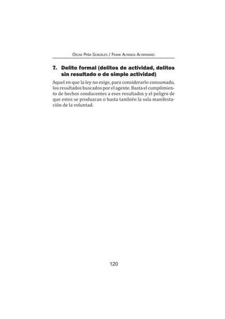 120
Oscar Peña Gonzáles / Frank Almanza Altamirano
7.	 Delito formal (delitos de actividad, delitos
sin resultado o de simple actividad)
Aquel en que la ley no exige, para considerarlo consumado,
los resultados buscados por el agente. Basta el cumplimien-
to de hechos conducentes a esos resultados y el peligro de
que estos se produzcan o basta también la sola manifesta-
ción de la voluntad.
 