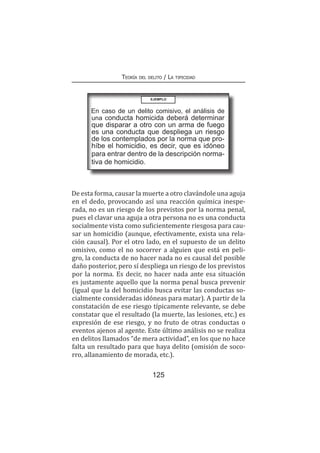 125
Teoría del delito / La tipicidad
De esta forma, causar la muerte a otro clavándole una aguja
en el dedo, provocando así una reacción química inespe-
rada, no es un riesgo de los previstos por la norma penal,
pues el clavar una aguja a otra persona no es una conducta
socialmente vista como suficientemente riesgosa para cau-
sar un homicidio (aunque, efectivamente, exista una rela-
ción causal). Por el otro lado, en el supuesto de un delito
omisivo, como el no socorrer a alguien que está en peli-
gro, la conducta de no hacer nada no es causal del posible
daño posterior, pero sí despliega un riesgo de los previstos
por la norma. Es decir, no hacer nada ante esa situación
es justamente aquello que la norma penal busca prevenir
(igual que la del homicidio busca evitar las conductas so-
cialmente consideradas idóneas para matar). A partir de la
constatación de ese riesgo típicamente relevante, se debe
constatar que el resultado (la muerte, las lesiones, etc.) es
expresión de ese riesgo, y no fruto de otras conductas o
eventos ajenos al agente. Este último análisis no se realiza
en delitos llamados “de mera actividad”, en los que no hace
falta un resultado para que haya delito (omisión de soco-
rro, allanamiento de morada, etc.).
EJEMPLO
En caso de un delito comisivo, el análisis de
una conducta homicida deberá determinar
que disparar a otro con un arma de fuego
es una conducta que despliega un riesgo
de los contemplados por la norma que pro-
híbe el homicidio, es decir, que es idóneo
para entrar dentro de la descripción norma-
tiva de homicidio.
 