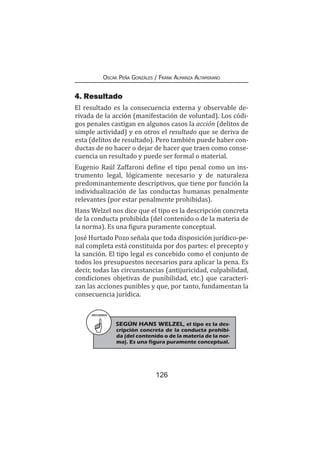 126
Oscar Peña Gonzáles / Frank Almanza Altamirano
4. Resultado
El resultado es la consecuencia externa y observable de-
rivada de la acción (manifestación de voluntad). Los códi-
gos penales castigan en algunos casos la acción (delitos de
simple actividad) y en otros el resultado que se deriva de
esta (delitos de resultado). Pero también puede haber con-
ductas de no hacer o dejar de hacer que traen como conse-
cuencia un resultado y puede ser formal o material.
Eugenio Raúl Zaffaroni define el tipo penal como un ins-
trumento legal, lógicamente necesario y de naturaleza
predominantemente descriptivos, que tiene por función la
individualización de las conductas humanas penalmente
relevantes (por estar penalmente prohibidas).
Hans Welzel nos dice que el tipo es la descripción concreta
de la conducta prohibida (del contenido o de la materia de
la norma). Es una figura puramente conceptual.
José Hurtado Pozo señala que toda disposición jurídico-pe-
nal completa está constituida por dos partes: el precepto y
la sanción. El tipo legal es concebido como el conjunto de
todos los presupuestos necesarios para aplicar la pena. Es
decir, todas las circunstancias (antijuricidad, culpabilidad,
condiciones objetivas de punibilidad, etc.) que caracteri-
zan las acciones punibles y que, por tanto, fundamentan la
consecuencia jurídica.
RECUERDA
SEGÚN HANS WELZEL, el tipo es la des-
cripción concreta de la conducta prohibi-
da (del contenido o de la materia de la nor-
ma). Es una figura puramente conceptual.
 