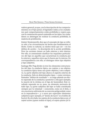 128
Oscar Peña Gonzáles / Frank Almanza Altamirano
vadora general, ya que, con la descripción de los comporta-
mientos en el tipo penal, el legislador indica a los ciudada-
nos qué comportamientos están prohibidos y espera que,
con la conminación penal contenida en los tipos, los ciuda-
danos se abstengan de realizar la conducta prohibida, la
materia de prohibición.
Günter Stratenwerth, dice que el concepto de tipo se refie-
re solo a las circunstancias de hecho que fundamentan el
ilícito. Como es natural, su núcleo tiene que ser —en los
delitos de acción— la descripción de la acción prohibida.
Pero las acciones tienen un lado externo y otro interno.
Por ello, es conveniente clasificar los requisitos particula-
res del tipo en aquellos que caracterizan la conducta por
lo externo y aquellos otros que lo hacen por lo interno. En
correspondencia con ello, se distingue entre tipo objetivo
y tipo subjetivo.
Santiago Mir Puig divide en tres los elementos estructura-
les del tipo: la conducta típica, sus sujetos y sus objetos.
La conducta típica tiene una parte objetiva y otra subjeti-
va. La parte objetiva del tipo abarca el aspecto externo de
la conducta. Solo en determinados tipos —como veremos,
llamados “delitos de resultado”— se exige además un efec-
to separado de la conducta y posterior a ella (por ejemplo,
la muerte de la víctima en el tipo de homicidio). Este re-
sultado separado no es, pues, un elemento necesario de
todo tipo. La parte subjetiva del tipo se halla constituida
siempre por la voluntad —consciente, como en el dolo, o
sin conciencia suficiente de su concreta peligrosidad, como
en la imprudencia—, y a veces por especiales elementos
subjetivos (por ejemplo, el “ánimo de lucro” en el delito de
hurto). De otro lado, los sujetos de la conducta típica son: el
sujeto activo (quien realiza el tipo); el sujeto pasivo (el ti-
 
