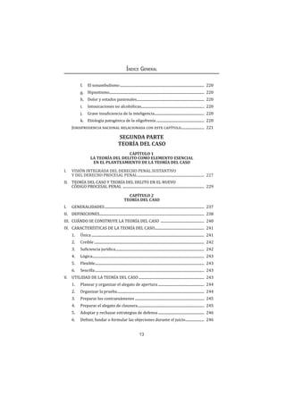 13
Índice General
f.	 El sonambulismo................................................................................................ 220
g.	Hipnotismo........................................................................................................... 220
h.	 Dolor y estados pasionales............................................................................. 220
i.	 Intoxicaciones no alcohólicas........................................................................ 220
j.	 Grave insuficiencia de la inteligencia......................................................... 220
k.	 Etiología patogénica de la oligofrenia....................................................... 220
Jurisprudencia nacional relacionada con este capítulo........................... 221
SEGUNDA PARTE
TEORÍA DEL CASO
CAPÍTULO 1
LA TEORÍA DEL DELITO COMO ELEMENTO ESENCIAL
EN EL PLANTEAMIENTO DE LA TEORÍA DEL CASO
I.	 VISIÓN INTEGRADA DEL DERECHO PENAL SUSTANTIVO
Y DEL DERECHO PROCESAL PENAL............................................................................ 227
II.	 TEORÍA DEL CASO Y TEORÍA DEL DELITO EN EL NUEVO
CÓDIGO PROCESAL PENAL ............................................................................................. 229
CAPÍTULO 2
TEORÍA DEL CASO
I.	GENERALIDADES................................................................................................................. 237
II.	DEFINICIONES....................................................................................................................... 238
III.	 CUÁNDO SE CONSTRUYE LA TEORÍA DEL CASO .................................................. 240
IV.	 CARACTERÍSTICAS DE LA TEORÍA DEL CASO......................................................... 241
1.	Única................................................................................................................................ 241
2.	Creíble............................................................................................................................. 242
3.	 Suficiencia jurídica..................................................................................................... 242
4.	Lógica............................................................................................................................... 243
5.	 Flexible............................................................................................................................ 243
6.	Sencilla............................................................................................................................ 243
V.	 UTILIDAD DE LA TEORÍA DEL CASO........................................................................... 243
1.	 Planear y organizar el alegato de apertura..................................................... 244
2.	 Organizar la prueba................................................................................................... 244
3.	 Preparar los contraexámenes............................................................................... 245
4.	 Preparar el alegato de clausura............................................................................ 245
5.	 Adoptar y rechazar estrategias de defensa..................................................... 246
6.	 Definir, fundar o formular las objeciones durante el juicio...................... 246
 