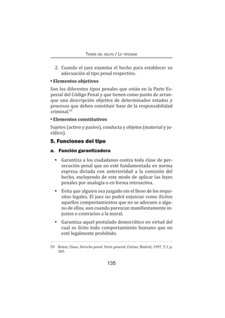 135
Teoría del delito / La tipicidad
2.	 Cuando el juez examina el hecho para establecer su
adecuación al tipo penal respectivo.
• Elementos objetivos
Son los diferentes tipos penales que están en la Parte Es-
pecial del Código Penal y que tienen como punto de arran-
que una descripción objetiva de determinados estados y
procesos que deben constituir base de la responsabilidad
criminal.59
• Elementos constitutivos
Sujetos (activo y pasivo), conducta y objetos (material y ju-
rídico).
5. Funciones del tipo
a.	 Función garantizadora
•	 Garantiza a los ciudadanos contra toda clase de per-
secución penal que no esté fundamentada en norma
expresa dictada con anterioridad a la comisión del
hecho, excluyendo de este modo de aplicar las leyes
penales por analogía o en forma retroactiva.
•	 Evita que alguien sea juzgado sin el lleno de los requi-
sitos legales. El juez no podrá enjuiciar como ilícitos
aquellos comportamientos que no se adecuen a algu-
no de ellos, aun cuando parezcan manifiestamente in-
justos o contrarios a la moral.
•	 Garantiza aquel postulado democrático en virtud del
cual es lícito todo comportamiento humano que no
esté legalmente prohibido.
59	 Roxin, Claus, Derecho penal. Parte general, Civitas, Madrid, 1997, T. I, p.
305.
 