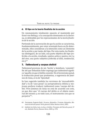 139
Teoría del delito / La tipicidad
d.	 El tipo en la teoría finalista de la acción
Un razonamiento totalmente opuesto al mantenido por
Ernst von Beling y a la concepción dominante en la doctri-
na, es defendido por los representantes de la teoría finalis-
ta de la acción.
Partiendo de la aseveración de que la acción se caracteriza,
fundamentalmente, por estar orientada hacia un fin deter-
minado, ellos consideran a la intención como un elemento
de la acción y, por tanto, del tipo. Por esta razón, los finalis-
tas distinguen, de un lado, una parte objetiva del tipo (re-
ferida a la acción, resultado, sujetos activo y pasivo, etc.) y,
del otro, una parte subjetiva (referida al dolo, tendencias,
etc.).60
7.	 Tatbestand y corpus delicti
Tatbestand proviene de tat, ‘hecho’ y besteheen, ‘consistir’.
De ahí que Sebastián Soler exponga que tatbestand signifi-
ca ‘aquello en que el delito consiste’. En el tecnicismo penal,
la traducción penal que predomina, a sugerencia de Jimé-
nez de Asúa, es la de ‘tipicidad’.
Se han sugerido también las versiones de ‘encuadrabili-
dad’ y la de ‘caso penal’. La jurisprudencia chilena y me-
jicana prefiere traducir tatbestand como ‘cuerpo del de-
lito’. Pero Jiménez de Asúa no está de acuerdo con esto,
ya que dice que “el cuerpo del delito es el objeto mate-
rial del mismo y, en todo caso, el instrumento con que se
perpetra”61
.
60	 Zaffaroni, Eugenio Raúl / Alagia, Alejandro / Slokar, Alejandro, Ma-
nual de derecho penal. Parte general, Ediar, Buenos Aires, 2005.
61	 Jiménez de Asúa, Luis, La ley y el delito. Principios del Derecho penal, 4ª
ed., Abeledo-Perrot, Buenos Aires, 2005, p. 578.
 
