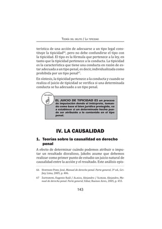 143
Teoría del delito / La tipicidad
terística de una acción de adecuarse a un tipo legal cons-
tituye la tipicidad66
, pero no debe confundirse el tipo con
la tipicidad. El tipo es la fórmula que pertenece a la ley, en
tanto que la tipicidad pertenece a la conducta. La tipicidad
es la característica que tiene una conducta en razón de es-
tar adecuada a un tipo penal, es decir, individualizada como
prohibida por un tipo penal67
.
En síntesis, la tipicidad pertenece a la conducta y cuando se
realiza el juicio de tipicidad se verifica si una determinada
conducta se ha adecuado a un tipo penal.
IV. LA CAUSALIDAD
1.	 Teorías sobre la causalidad en derecho
penal
A efecto de determinar cuándo podemos atribuir o impu-
tar un resultado disvalioso, Jakobs asume que debemos
realizar como primer punto de estudio un juicio natural de
causalidad entre la acción y el resultado. Este análisis epis-
66	 Hurtado Pozo, José, Manual de derecho penal. Parte general, 3ª ed., Gri-
jley, Lima, 2005, p. 406.
67	 Zaffaroni, Eugenio Raúl / Alagia, Alejandro / Slokar, Alejandro, Ma-
nual de derecho penal. Parte general, Ediar, Buenos Aires, 2005, p. 455.
RECUERDA
EL JUICIO DE TIPICIDAD ES un proceso
de imputación donde el intérprete, toman-
do como base el bien jurídico protegido, va
a establecer si un determinado hecho pue-
de ser atribuido a lo contenido en el tipo
penal.
 