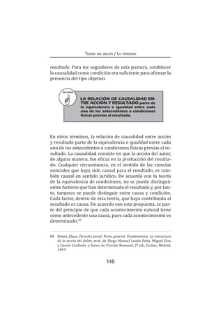 145
Teoría del delito / La tipicidad
resultado. Para los seguidores de esta postura, establecer
la causalidad como condición era suficiente para afirmar la
presencia del tipo objetivo.
En otros términos, la relación de causalidad entre acción
y resultado parte de la equivalencia o igualdad entre cada
uno de los antecedentes o condiciones físicas previas al re-
sultado. La causalidad consiste en que la acción del autor,
de alguna manera, fue eficaz en la producción del resulta-
do. Cualquier circunstancia, en el sentido de las ciencias
naturales que haya sido causal para el resultado, es tam-
bién causal en sentido jurídico. De acuerdo con la teoría
de la equivalencia de condiciones, no se puede distinguir
entre factores que han determinado el resultado y, por tan-
to, tampoco se puede distinguir entre causa y condición.
Cada factor, dentro de esta teoría, que haya contribuido al
resultado es causa. De acuerdo con esta propuesta, se par-
te del principio de que cada acontecimiento natural tiene
como antecedente una causa, pues cada acontecimiento es
determinado.68
68	 Roxin, Claus, Derecho penal. Parte general. Fundamentos. La estructura
de la teoría del delito, trad. de Diego Manuel Luzón Peña, Miguel Días
y García Conlledo, y Javier de Vicente Remesal, 2ª ed., Civitas, Madrid,
1997.
RECUERDA
LA RELACIÓN DE CAUSALIDAD EN-
TRE ACCIÓN Y RESULTADO parte de
la equivalencia o igualdad entre cada
uno de los antecedentes o condiciones
físicas previas al resultado.
 