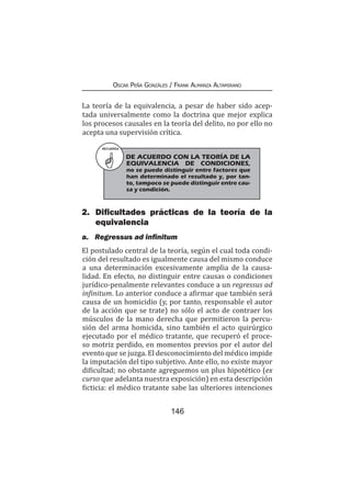 146
Oscar Peña Gonzáles / Frank Almanza Altamirano
La teoría de la equivalencia, a pesar de haber sido acep-
tada universalmente como la doctrina que mejor explica
los procesos causales en la teoría del delito, no por ello no
acepta una supervisión crítica.
2.	 Dificultades prácticas de la teoría de la
equivalencia
a.	 Regressus ad infinitum
El postulado central de la teoría, según el cual toda condi-
ción del resultado es igualmente causa del mismo conduce
a una determinación excesivamente amplia de la causa-
lidad. En efecto, no distinguir entre causas o condiciones
jurídico-penalmente relevantes conduce a un regressus ad
infinitum. Lo anterior conduce a afirmar que también será
causa de un homicidio (y, por tanto, responsable el autor
de la acción que se trate) no sólo el acto de contraer los
músculos de la mano derecha que permitieron la percu-
sión del arma homicida, sino también el acto quirúrgico
ejecutado por el médico tratante, que recuperó el proce-
so motriz perdido, en momentos previos por el autor del
evento que se juzga. El desconocimiento del médico impide
la imputación del tipo subjetivo. Ante ello, no existe mayor
dificultad; no obstante agreguemos un plus hipotético (ex
curso que adelanta nuestra exposición) en esta descripción
ficticia: el médico tratante sabe las ulteriores intenciones
RECUERDA
DE ACUERDO CON LA TEORÍA DE LA
EQUIVALENCIA DE CONDICIONES,
no se puede distinguir entre factores que
han determinado el resultado y, por tan-
to, tampoco se puede distinguir entre cau-
sa y condición.
 