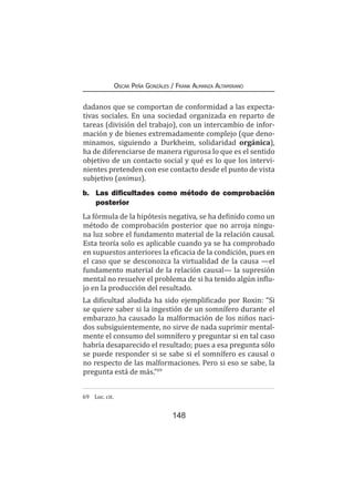 148
Oscar Peña Gonzáles / Frank Almanza Altamirano
dadanos que se comportan de conformidad a las expecta-
tivas sociales. En una sociedad organizada en reparto de
tareas (división del trabajo), con un intercambio de infor-
mación y de bienes extremadamente complejo (que deno-
minamos, siguiendo a Durkheim, solidaridad orgánica),
ha de diferenciarse de manera rigurosa lo que es el sentido
objetivo de un contacto social y qué es lo que los intervi-
nientes pretenden con ese contacto desde el punto de vista
subjetivo (animus).
b.	 Las dificultades como método de comprobación
posterior
La fórmula de la hipótesis negativa, se ha definido como un
método de comprobación posterior que no arroja ningu-
na luz sobre el fundamento material de la relación causal.
Esta teoría solo es aplicable cuando ya se ha comprobado
en supuestos anteriores la eficacia de la condición, pues en
el caso que se desconozca la virtualidad de la causa —el
fundamento material de la relación causal— la supresión
mental no resuelve el problema de si ha tenido algún influ-
jo en la producción del resultado.
La dificultad aludida ha sido ejemplificado por Roxin: “Si
se quiere saber si la ingestión de un somnífero durante el
embarazo ha causado la malformación de los niños naci-
dos subsiguientemente, no sirve de nada suprimir mental-
mente el consumo del somnífero y preguntar si en tal caso
habría desaparecido el resultado; pues a esa pregunta sólo
se puede responder si se sabe si el somnífero es causal o
no respecto de las malformaciones. Pero si eso se sabe, la
pregunta está de más.”69
69	 Loc. cit.
 