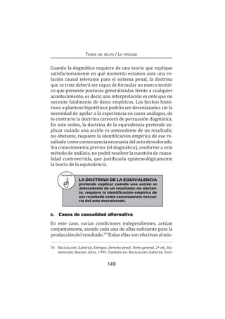 149
Teoría del delito / La tipicidad
Cuando la dogmática requiere de una teoría que explique
satisfactoriamente en qué momento estamos ante una re-
lación causal relevante para el sistema penal, la doctrina
que se trate deberá ser capaz de formular un marco teoóri-
co que presente posturas generalizadas frente a cualquier
acontecimiento, es decir, una interpretación ex ante que no
necesite fatalmente de datos empíricos. Los hechos histó-
ricos o planteos hipotéticos podrán ser desenlazados sin la
necesidad de apelar a la experiencia en casos análogos, de
lo contrario la doctrina carecerá de persuasión dogmática.
En este orden, la doctrina de la equivalencia pretende ex-
plicar cuándo una acción es antecedente de un resultado;
no obstante, requiere la identificación empírica de ese re-
sultado como consecuencia necesaria del acto desvalorado.
Sin conocimientos previos (el dogmático), conforme a este
método de análisis, no podrá resolver la cuestión de causa-
lidad controvertida, que justificaría epistemológicamente
la teoría de la equivalencia.
RECUERDA
LA DOCTRINA DE LA EQUIVALENCIA
pretende explicar cuándo una acción es
antecedente de un resultado; no obstan-
te, requiere la identificación empírica de
ese resultado como consecuencia necesa-
ria del acto desvalorado.
c.	 Casos de causalidad alternativa
En este caso, varias condiciones independientes, actúan
conjuntamente, siendo cada una de ellas suficiente para la
producción del resultado.70
Todas ellas son efectivas al mis-
70	 Bacigalupo Zapater, Enrique, Derecho penal. Parte general, 2ª ed., Ha-
mmurabi; Buenos Aires, 1999. También en: Bacigalupo Zapater, Enri-
 