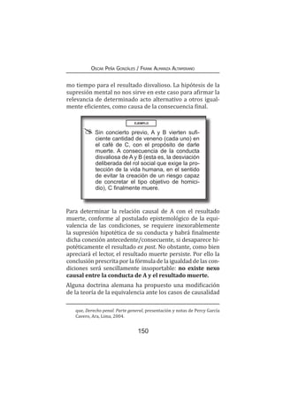 150
Oscar Peña Gonzáles / Frank Almanza Altamirano
mo tiempo para el resultado disvalioso. La hipótesis de la
supresión mental no nos sirve en este caso para afirmar la
relevancia de determinado acto alternativo a otros igual-
mente eficientes, como causa de la consecuencia final.
Para determinar la relación causal de A con el resultado
muerte, conforme al postulado epistemológico de la equi-
valencia de las condiciones, se requiere inexorablemente
la supresión hipotética de su conducta y habrá finalmente
dicha conexión antecedente/consecuente, si desaparece hi-
potéticamente el resultado ex post. No obstante, como bien
apreciará el lector, el resultado muerte persiste. Por ello la
conclusión prescrita por la fórmula de la igualdad de las con-
diciones será sencillamente insoportable: no existe nexo
causal entre la conducta de A y el resultado muerte.
Alguna doctrina alemana ha propuesto una modificación
de la teoría de la equivalencia ante los casos de causalidad
que, Derecho penal. Parte general, presentación y notas de Percy García
Cavero, Ara, Lima, 2004.
EJEMPLO
Sin concierto previo, A y B vierten sufi-
ciente cantidad de veneno (cada uno) en
el café de C, con el propósito de darle
muerte. A consecuencia de la conducta
disvaliosa de A y B (esta es, la desviación
deliberada del rol social que exige la pro-
tección de la vida humana, en el sentido
de evitar la creación de un riesgo capaz
de concretar el tipo objetivo de homici-
dio), C finalmente muere.
 
