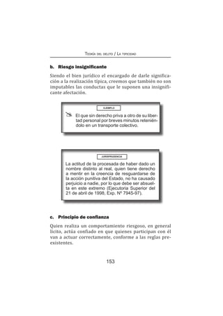 153
Teoría del delito / La tipicidad
b.	 Riesgo insignificante
Siendo el bien jurídico el encargado de darle significa-
ción a la realización típica, creemos que también no son
imputables las conductas que le suponen una insignifi-
cante afectación.
EJEMPLO
El que sin derecho priva a otro de su liber-
tad personal por breves minutos retenién-
dolo en un transporte colectivo.
La actitud de la procesada de haber dado un
nombre distinto al real, quien tiene derecho
a mentir en la creencia de resguardarse de
la acción punitiva del Estado, no ha causado
perjuicio a nadie, por lo que debe ser absuel-
ta en este extremo (Ejecutoria Superior del
21 de abril de 1998, Exp. Nº 7945-97).
c.	 Principio de confianza
Quien realiza un comportamiento riesgoso, en general
lícito, actúa confiado en que quienes participan con él
van a actuar correctamente, conforme a las reglas pre-
existentes.
JURISPRUDENCIA
 