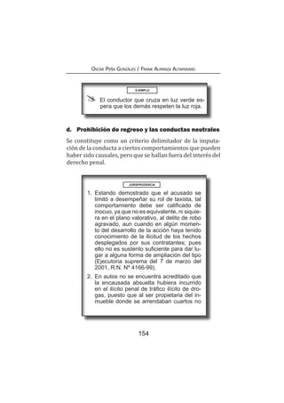 154
Oscar Peña Gonzáles / Frank Almanza Altamirano
d.	 Prohibición de regreso y las conductas neutrales
Se constituye como un criterio delimitador de la imputa-
ción de la conducta a ciertos comportamientos que pueden
haber sido causales, pero que se hallan fuera del interés del
derecho penal.
EJEMPLO
El conductor que cruza en luz verde es-
pera que los demás respeten la luz roja.
1.	Estando demostrado que el acusado se
limitó a desempeñar su rol de taxista, tal
comportamiento debe ser calificado de
inocuo, ya que no es equivalente, ni siquie-
ra en el plano valorativo, al delito de robo
agravado, aun cuando en algún momen-
to del desarrollo de la acción haya tenido
conocimiento de la ilicitud de los hechos
desplegados por sus contratantes; pues
ello no es sustento suficiente para dar lu-
gar a alguna forma de ampliación del tipo
(Ejecutoria suprema del 7 de marzo del
2001, R.N. Nº 4166-99).
2.	 En autos no se encuentra acreditado que
la encausada absuelta hubiera incurrido
en el ilícito penal de tráfico ilícito de dro-
gas, puesto que al ser propietaria del in-
mueble donde se arrendaban cuartos no
JURISPRUDENCIA
 