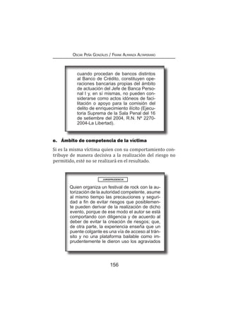 156
Oscar Peña Gonzáles / Frank Almanza Altamirano
cuando procedan de bancos distintos
al Banco de Crédito, constituyen ope-
raciones bancarias propias del ámbito
de actuación del Jefe de Banca Perso-
nal I y, en sí mismas, no pueden con-
siderarse como actos idóneos de faci-
litación o apoyo para la comisión del
delito de enriquecimiento ilícito (Ejecu-
toria Suprema de la Sala Penal del 16
de setiembre del 2004, R.N. Nº 2270-
2004-La Libertad).
e.	 Ámbito de competencia de la víctima
Si es la misma víctima quien con su comportamiento con-
tribuye de manera decisiva a la realización del riesgo no
permitido, esté no se realizará en el resultado.
Quien organiza un festival de rock con la au-
torización de la autoridad competente, asume
al mismo tiempo las precauciones y seguri-
dad a fin de evitar riesgos que posiblemen-
te pueden derivar de la realización de dicho
evento, porque de ese modo el autor se está
comportando con diligencia y de acuerdo al
deber de evitar la creación de riesgos; que,
de otra parte, la experiencia enseña que un
puente colgante es una vía de acceso al trán-
sito y no una plataforma bailable como im-
prudentemente le dieron uso los agraviados
JURISPRUDENCIA
 