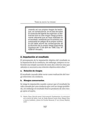157
Teoría del delito / La tipicidad
2. Imputación al resultado
El presupuesto de la imputación objetiva del resultado es
la imputación de la conducta, sin embargo, tampoco es su-
ficiente una simple sucesión de estos dos criterios sino que
además es necesaria una relación objetiva entre ellas.71
a.	 Relación de riesgos
El resultado causado debe verse como realización del ries-
go inherente a la conducta.
b.	 Riesgos concurrentes
Se niega la imputación cuando a pesar que el resultado ha
sido causado por una conducta que creó un riesgo prohibi-
do, sin embargo el resultado final es producto de otro ries-
go ajeno al sujeto.
71	 Roxin, Claus, Derecho penal. Parte general. Fundamentos. La estructura
de la teoría del delito, trad. de Diego Manuel Luzón Peña, Miguel Días
y García Conlledo, y Javier de Vicente Remesal, 2ª ed., Civitas, Madrid,
1997.
creando así sus propios riesgos de lesión;
que, en consecuencia, en el caso de autos
la conducta del agente de organizar un fes-
tival de rock no creó ningún riesgo jurídica-
mente relevante que se haya realizado en
el resultado, existiendo por el contrario una
autopuesta en peligro de la propia víctima,
la que debe asumir las consecuencias de
la asunción de su propio riesgo (Ejecutoria
Suprema del 13 de abril de 1998, Exp. Nº
4288-97-Ancash).
 