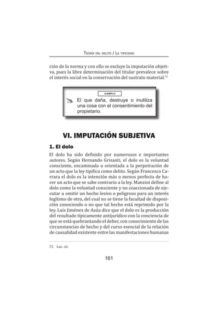 161
Teoría del delito / La tipicidad
ción de la norma y con ello se excluye la imputación objeti-
va, pues la libre determinación del titular prevalece sobre
el interés social en la conservación del sustrato material.72
VI. IMPUTACIÓN SUBJETIVA
1. El dolo
El dolo ha sido definido por numerosos e importantes
autores. Según Hernando Grisanti, el dolo es la voluntad
consciente, encaminada u orientada a la perpetración de
un acto que la ley tipifica como delito. Según Francesco Ca-
rrara el dolo es la intención más o menos perfecta de ha-
cer un acto que se sabe contrario a la ley. Manzini define al
dolo como la voluntad consciente y no coaccionada de eje-
cutar u omitir un hecho lesivo o peligroso para un interés
legítimo de otro, del cual no se tiene la facultad de disposi-
ción conociendo o no que tal hecho está reprimido por la
ley. Luis Jiménez de Asúa dice que el dolo es la producción
del resultado típicamente antijurídico con la conciencia de
que se está quebrantando el deber, con conocimiento de las
circunstancias de hecho y del curso esencial de la relación
de causalidad existente entre las manifestaciones humanas
72	 Loc. cit.
EJEMPLO
El que daña, destruye o inutiliza
una cosa con el consentimiento del
propietario.
 