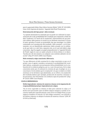 170
Oscar Peña Gonzáles / Frank Almanza Altamirano
para la agraviada Esther Rina Libera Gerenia Núñez”. (R.N. Nº 418-2004,
Lima. Corte Suprema de Justicia - Segunda Sala Penal Transitoria).
Determinación del tipo penal - dolo eventual.
“La opinión dominante ha estimado que no puede ser suficiente la repre-
sentación de la alta probabilidad del resultado para imputarlo a título de
dolo. Conforme a la ‘teoría de la aceptación’, representativa de una posi-
ción volitiva, debe ponerse el acento en un elemento emocional. Si acaso
el autor aprueba el evento no pretendido, hay que investigar si se había
contentado con la producción del resultado –dolo eventual– o si él, livia-
namente, con un injustificado optimismo, había actuado con la confian-
za de que todo va a salir bien, supuesto este, en el cual solo habrá culpa
consciente. Aquí ha jugado un papel preponderante la ‘segunda fórmula
de Frank’, según la cual, un sujeto actuaría en forma dolosa si se dijera:
‘Suceda así o de otra manera, en cualquier caso continúo adelante con mi
acción’”. (Exp. Nº 23231-2004. Caso Utopía).
Dolo eventual y culpa consciente: diferencia.
“Lo que diferencia al dolo eventual de la culpa consciente es que en el
primer caso el agente considera seriamente la probabilidad del resul-
tado dañoso, aceptando necesariamente dicha probabilidad con la rea-
lización de la conducta peligrosa, per se, o por otra persona. En la culpa
consciente existe por el contrario la creencia de que el peligro no va a
concretarse. Es de señalar que la ‘aceptación’ a la que se alude en el dolo
eventual, en los términos aquí planteados, no se refiere a la aceptación
del resultado dañoso (por ejemplo, producción de muertes o lesiones a
las personas), sino únicamente a la conducta capaz de producirlo”. (Exp.
Nº 23231-2004. Caso Utopía).
CULPA O IMPRUDENCIA
Delito imprudente: sistema de numerus clausus en la imputación de
responsabilidad penal por imprudencia (o culpa).
“En el error superable se elimina el dolo pero subsiste la culpa y el
hecho será sancionado como un delito culposo siempre y cuando se en-
cuentre tipificado específicamente como tal en el Código Penal, ya que
según lo establece el artículo 12º del código sustantivo, con relación a
los delitos culposos se adopta el sistema de numerus clausus”. (R.N. Nº
63-04 La Libertad)
 
