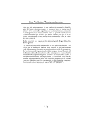172
Oscar Peña Gonzáles / Frank Almanza Altamirano
estos han sido ocasionados por su coacusado, teniendo este la calidad de
autor del hecho criminoso; empero es necesario tener en cuenta que el
primero de los nombrados es partícipe del hecho incriminado, por cuanto
su participación en el evento delictivo, como ha quedado acreditado con
la testimonial en la que se indica que ‘éste lo sostenía para que no se de-
fienda’, contribuyendo así a la realización de hecho ilícito”. (Inst. Nº 2000-
392-160101JP01).
Delito cometido por organización criminal: grado de participación
de los agentes.
“En función de las grandes dimensiones de una operación criminal, a las
tareas que se desarrollan según el plan, ninguno de los intervinientes
–más allá de su nivel directriz o de coordinación sectorial– lleva a cabo to-
dos los elementos del tipo con exclusividad; ninguno tiene el dominio del
hecho en su totalidad, con exclusión de los demás, pues en ese caso habría
autoría directa unipersonal o plural focalizada en unos cuantos sujetos, y
los demás intervinientes serían partícipes. En conclusión, todos los im-
putados son coautores del delito, ello sin perjuicio de apreciar la entidad
concreta –el ámbito específico– de su aporte en el hecho global, cuya signi-
ficación es de valorar para medir la pena”. (R. N. Nº 828-2007).
 