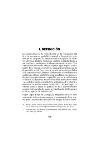Teoría del delito / La antijuricidad
175
I. DEFINICIÓN
La antijuricidad es la contradicción de la realización del
tipo de una norma prohibitiva con el ordenamiento jurí-
dico en su conjunto. La antijuricidad es un juicio de valor
“objetivo”, en tanto se pronuncia sobre la conducta típica, a
partir de un criterio general: el ordenamiento jurídico.76
La
adecuación de un acto a la descripción legal implica la vio-
lación de la norma prohibitiva o preceptiva implícita en la
disposición penal. Pero esto no significa todavía que dicho
acto sea antijurídico. Estando conformado el ordenamiento
jurídico no sólo de prohibiciones y mandatos, sino también
de preceptos permisivos, es posible que un acto típico no
sea ilícito. La tipicidad es considerada el “fundamento real
y de validez (ratio essendi) de la antijuricidad” y el delito
como un “acto típicamente antijurídico. Sin embargo, se
admite, como lo hacen los partidarios de la noción de ratio
cognoscendi, que el acto puede ser justificado, por lo que no
es ilícito a pesar de su tipicidad.77
Según López Barja de Quiroga, la antijuricidad es el acto
voluntario típico que contraviene el presupuesto de la nor-
ma penal, lesionando o poniendo en peligro bienes e intere-
76	 Welzel, Hans, Derecho penal alemán. Parte general, 3ª ed. (trad. de la
12ª ed. alemana), Editorial Jurídica Chile, Santiago, 1987, pp. 76-77.
77	 Hurtado Pozo, José, Manual de derecho penal. Parte general, 3ª ed., Grijley,
Lima, 2005, pp. 406-407.
 