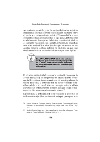 176
Oscar Peña Gonzáles / Frank Almanza Altamirano
ses tutelados por el Derecho. La antijuridicidad es un juicio
impersonal objetivo sobre la contradicción existente entre
el hecho y el ordenamiento jurídico.78
La condición o pre-
supuesto de la antijuridicidad es el tipo penal. El tipo penal
es el elemento descriptivo del delito, la antijuridicidad es
el elemento valorativo. Por ejemplo, el homicidio se castiga
sólo si es antijurídico; si se justifica por un estado de ne-
cesidad como la legítima defensa no es delito, ya que esas
conductas dejan de ser antijurídicas aunque sean típicas.
El término antijuricidad expresa la contradicción entre la
acción realizada y las exigencias del ordenamiento jurídi-
co. A diferencia de lo que sucede con otras categorías de la
teoría del delito, la antijuricidad no es un concepto espe-
cífico del derecho penal, sino un concepto unitario válido
para todo el ordenamiento jurídico, aunque tenga conse-
cuencias distintas en cada rama del mismo.79
En resumen, la antijuricidad es lo contrario al Derecho. El
ordenamiento jurídico está constituido por preceptos pro-
78	 López Barja de Quiroga, Jacobo, Derecho penal. Parte general: Intro-
ducción a la teoría jurídica del delito, Gaceta Jurídica, Lima, 2004, T. I, p.
181.
79	 Muñoz Conde, Francisco y Mercedes García Arán, Derecho penal. Parte
general, Tirant lo blanch, Valencia, 2002, p. 341.
RECUERDA
LA ANTIJURICIDAD ES el acto volunta-
rio típico que contraviene el presupuesto
de la norma penal, lesionando o poniendo
en peligro bienes e intereses tutelados por
el Derecho.
 