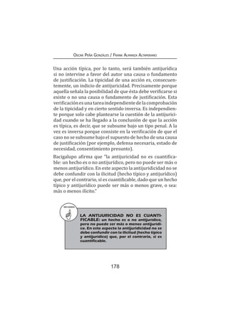 178
Oscar Peña Gonzáles / Frank Almanza Altamirano
Una acción típica, por lo tanto, será también antijurídica
si no intervine a favor del autor una causa o fundamento
de justificación. La tipicidad de una acción es, consecuen-
temente, un indicio de antijuricidad. Precisamente porque
aquella señala la posibilidad de que ésta debe verificarse si
existe o no una causa o fundamento de justificación. Esta
verificaciónesunatareaindependientedelacomprobación
de la tipicidad y en cierto sentido inversa. Es independien-
te porque solo cabe plantearse la cuestión de la antijurici-
dad cuando se ha llegado a la conclusión de que la acción
es típica, es decir, que se subsume bajo un tipo penal. A la
vez es inversa porque consiste en la verificación de que el
caso no se subsume bajo el supuesto de hecho de una causa
de justificación (por ejemplo, defensa necesaria, estado de
necesidad, consentimiento presunto).
Bacigalupo afirma que “la antijuricidad no es cuantifica-
ble: un hecho es o no antijurídico, pero no puede ser más o
menos antijurídico. En este aspecto la antijuridicidad no se
debe confundir con la ilicitud (hecho típico y antijurídico)
que, por el contrario, sí es cuantificable, dado que un hecho
típico y antijurídico puede ser más o menos grave, o sea:
más o menos ilícito.”
RECUERDA
LA ANTIJURICIDAD NO ES CUANTI-
FICABLE: un hecho es o no antijurídico,
pero no puede ser más o menos antijurídi-
co. En este aspecto la antijuridicidad no se
debe confundir con la ilicitud (hecho típico
y antijurídico) que, por el contrario, sí es
cuantificable.
 