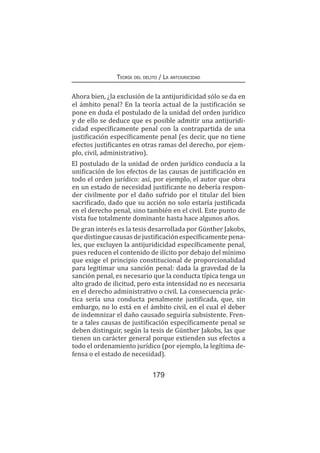 Teoría del delito / La antijuricidad
179
Ahora bien, ¿la exclusión de la antijuridicidad sólo se da en
el ámbito penal? En la teoría actual de la justificación se
pone en duda el postulado de la unidad del orden jurídico
y de ello se deduce que es posible admitir una antijuridi-
cidad específicamente penal con la contrapartida de una
justificación específicamente penal (es decir, que no tiene
efectos justificantes en otras ramas del derecho, por ejem-
plo, civil, administrativo).
El postulado de la unidad de orden jurídico conducía a la
unificación de los efectos de las causas de justificación en
todo el orden jurídico: así, por ejemplo, el autor que obra
en un estado de necesidad justificante no debería respon-
der civilmente por el daño sufrido por el titular del bien
sacrificado, dado que su acción no solo estaría justificada
en el derecho penal, sino también en el civil. Este punto de
vista fue totalmente dominante hasta hace algunos años.
De gran interés es la tesis desarrollada por Günther Jakobs,
quedistinguecausasdejustificaciónespecíficamentepena-
les, que excluyen la antijuridicidad específicamente penal,
pues reducen el contenido de ilícito por debajo del mínimo
que exige el principio constitucional de proporcionalidad
para legitimar una sanción penal: dada la gravedad de la
sanción penal, es necesario que la conducta típica tenga un
alto grado de ilicitud, pero esta intensidad no es necesaria
en el derecho administrativo o civil. La consecuencia prác-
tica sería una conducta penalmente justificada, que, sin
embargo, no lo está en el ámbito civil, en el cual el deber
de indemnizar el daño causado seguiría subsistente. Fren-
te a tales causas de justificación específicamente penal se
deben distinguir, según la tesis de Günther Jakobs, las que
tienen un carácter general porque extienden sus efectos a
todo el ordenamiento jurídico (por ejemplo, la legítima de-
fensa o el estado de necesidad).
 