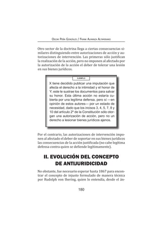 180
Oscar Peña Gonzáles / Frank Almanza Altamirano
Otro sector de la doctrina llega a ciertas consecuencias si-
milares distinguiendo entre autorizaciones de acción y au-
torizaciones de intervención. Las primeras sólo justifican
la realización de la acción, pero no imponen al afectado por
la autorización de la acción el deber de tolerar una lesión
en sus bienes jurídicos.
EJEMPLO
X tiene decidido publicar una imputación que
afecta el derecho a la intimidad y el honor de
Y; este le sustrae los documentos para salvar
su honor. Esta última acción no estaría cu-
bierta por una legítima defensa, pero sí —en
opinión de estos autores— por un estado de
necesidad, dado que los incisos 3, 4, 5, 7, 8 y
10 del artículo 2º de la Constitución sólo otor-
gan una autorización de acción, pero no un
derecho a lesionar bienes jurídicos ajenos.
Por el contrario, las autorizaciones de intervención impo-
nen al afectado el deber de soportar en sus bienes jurídicos
las consecuencias de la acción justificada (no cabe legítima
defensa contra quien se defiende legítimamente).
II. EVOLUCIÓN DEL CONCEPTO
DE ANTIJURIDICIDAD
No obstante, fue necesario esperar hasta 1867 para encon-
trar el concepto de injusto formulado de manera técnica
por Rudolph von Ihering, quien lo entendía, desde el án-
 