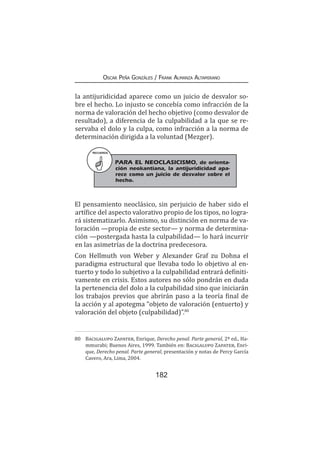 182
Oscar Peña Gonzáles / Frank Almanza Altamirano
la antijuridicidad aparece como un juicio de desvalor so-
bre el hecho. Lo injusto se concebía como infracción de la
norma de valoración del hecho objetivo (como desvalor de
resultado), a diferencia de la culpabilidad a la que se re-
servaba el dolo y la culpa, como infracción a la norma de
determinación dirigida a la voluntad (Mezger).
El pensamiento neoclásico, sin perjuicio de haber sido el
artífice del aspecto valorativo propio de los tipos, no logra-
rá sistematizarlo. Asimismo, su distinción en norma de va-
loración —propia de este sector— y norma de determina-
ción —postergada hasta la culpabilidad— lo hará incurrir
en las asimetrías de la doctrina predecesora.
Con Hellmuth von Weber y Alexander Graf zu Dohna el
paradigma estructural que llevaba todo lo objetivo al en-
tuerto y todo lo subjetivo a la culpabilidad entrará definiti-
vamente en crisis. Estos autores no sólo pondrán en duda
la pertenencia del dolo a la culpabilidad sino que iniciarán
los trabajos previos que abrirán paso a la teoría final de
la acción y al apotegma “objeto de valoración (entuerto) y
valoración del objeto (culpabilidad)”.80
80	 Bacigalupo Zapater, Enrique, Derecho penal. Parte general, 2ª ed., Ha-
mmurabi; Buenos Aires, 1999. También en: Bacigalupo Zapater, Enri-
que, Derecho penal. Parte general, presentación y notas de Percy García
Cavero, Ara, Lima, 2004.
RECUERDA
PARA EL NEOCLASICISMO, de orienta-
ción neokantiana, la antijuridicidad apa-
rece como un juicio de desvalor sobre el
hecho.
 
