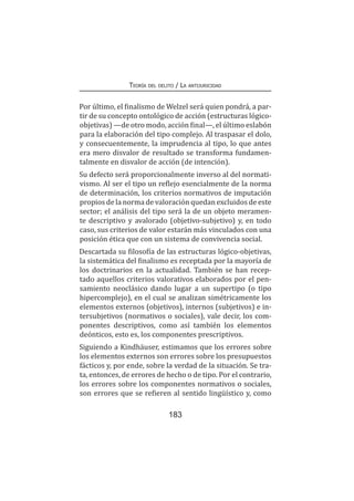 Teoría del delito / La antijuricidad
183
Por último, el finalismo de Welzel será quien pondrá, a par-
tir de su concepto ontológico de acción (estructuras lógico-
objetivas) —de otro modo, acción final—, el último eslabón
para la elaboración del tipo complejo. Al traspasar el dolo,
y consecuentemente, la imprudencia al tipo, lo que antes
era mero disvalor de resultado se transforma fundamen-
talmente en disvalor de acción (de intención).
Su defecto será proporcionalmente inverso al del normati-
vismo. Al ser el tipo un reflejo esencialmente de la norma
de determinación, los criterios normativos de imputación
propios de la norma de valoración quedan excluidos de este
sector; el análisis del tipo será la de un objeto meramen-
te descriptivo y avalorado (objetivo-subjetivo) y, en todo
caso, sus criterios de valor estarán más vinculados con una
posición ética que con un sistema de convivencia social.
Descartada su filosofía de las estructuras lógico-objetivas,
la sistemática del finalismo es receptada por la mayoría de
los doctrinarios en la actualidad. También se han recep-
tado aquellos criterios valorativos elaborados por el pen-
samiento neoclásico dando lugar a un supertipo (o tipo
hipercomplejo), en el cual se analizan simétricamente los
elementos externos (objetivos), internos (subjetivos) e in-
tersubjetivos (normativos o sociales), vale decir, los com-
ponentes descriptivos, como así también los elementos
deónticos, esto es, los componentes prescriptivos.
Siguiendo a Kindhäuser, estimamos que los errores sobre
los elementos externos son errores sobre los presupuestos
fácticos y, por ende, sobre la verdad de la situación. Se tra-
ta, entonces, de errores de hecho o de tipo. Por el contrario,
los errores sobre los componentes normativos o sociales,
son errores que se refieren al sentido lingüístico y, como
 
