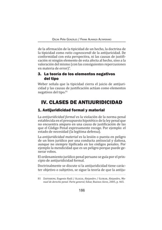 186
Oscar Peña Gonzáles / Frank Almanza Altamirano
de la afirmación de la tipicidad de un hecho, la doctrina de
la tipicidad como ratio cognoscendi de la antijuricidad. De
conformidad con esta perspectiva, ni las causas de justifi-
cación ni ningún elemento de esta afecta al hecho, sino a la
valoración del mismo (con las consiguientes repercusiones
en materia de error)”.
3.	 La teoría de los elementos negativos
del tipo
Weber señala que la tipicidad cierra el juicio de antijuri-
cidad y las causas de justificación actúan como elementos
negativos del tipo.81
IV. CLASES DE ANTIJURIDICIDAD
1. Antijuridicidad formal y material
La antijuridicidad formal es la violación de la norma penal
establecida en el presupuesto hipotético de la ley penal que
no encuentra amparo en una causa de justificación de las
que el Código Penal expresamente recoge. Por ejemplo: el
estado de necesidad (la legítima defensa).
La antijuridicidad material es la lesión o puesta en peligro
de un bien jurídico por una conducta antisocial y dañosa,
aunque no siempre tipificada en los códigos penales. Por
ejemplo la mendicidad que es un peligro porque puede ge-
nerar robos.
El ordenamiento jurídico penal peruano se guía por el prin-
cipio de antijuridicidad formal.
Doctrinalmente se discute si la antijuridicidad tiene carác-
ter objetivo o subjetivo, se sigue la teoría de que la antiju-
81	 Zaffaroni, Eugenio Raúl / Alagia, Alejandro / Slokar, Alejandro, Ma-
nual de derecho penal. Parte general, Ediar, Buenos Aires, 2005, p. 465.
 