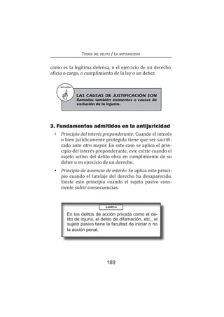 Teoría del delito / La antijuricidad
189
como es la legítima defensa, o el ejercicio de un derecho,
oficio o cargo, o cumplimiento de la ley o un deber.
RECUERDA
LAS CAUSAS DE JUSTIFICACIÓN SON
llamadas también eximentes o causas de
exclusión de lo injusto.
3. Fundamentos admitidos en la antijuricidad
•	 Principio del interés preponderante: Cuando el interés
o bien jurídicamente protegido tiene que ser sacrifi-
cado ante otro mayor. En este caso se aplica el prin-
cipio del interés preponderante, este existe cuando el
sujeto activo del delito obra en cumplimiento de su
deber o en ejercicio de un derecho.
•	 Principio de ausencia de interés: Se aplica este princi-
pio cuando el tutelaje del derecho ha desaparecido.
Existe este principio cuando el sujeto pasivo cons-
ciente sufrir consecuencias.
EJEMPLO
En los delitos de acción privada como el de-
lito de injuria, el delito de difamación, etc., el
sujeto pasivo tiene la facultad de iniciar o no
la acción penal.
 