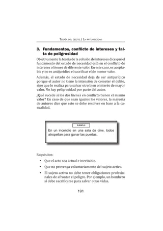 Teoría del delito / La antijuricidad
191
3.	 Fundamentos, conflicto de intereses y fal-
ta de peligrosidad
Objetivamente la teoría de la colisión de intereses dice que el
fundamento del estado de necesidad está en el conflicto de
intereses o bienes de diferente valor. En este caso, es acepta-
ble y no es antijurídico el sacrificar el de menor valor.
Además, el estado de necesidad deja de ser antijurídico
porque el autor no tiene la intensión de cometer el delito,
sino que lo realiza para salvar otro bien o interés de mayor
valor. No hay peligrosidad por parte del autor.
¿Qué sucede si los dos bienes en conflicto tienen el mismo
valor? En caso de que sean iguales los valores, la mayoría
de autores dice que esto se debe resolver en base a la ca-
sualidad.
EJEMPLO
En un incendio en una sala de cine, todos
atropellan para ganar las puertas.
Requisitos:
•	 Que el acto sea actual e inevitable.
•	 Que no provenga voluntariamente del sujeto activo.
•	 El sujeto activo no debe tener obligaciones profesio-
nales de afrontar el peligro. Por ejemplo, un bombero
sí debe sacrificarse para salvar otras vidas.
 