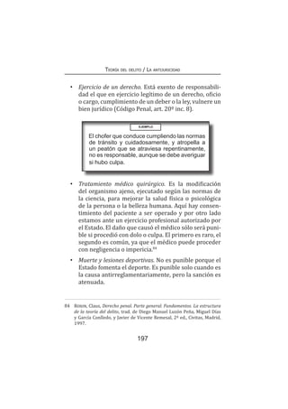 Teoría del delito / La antijuricidad
197
•	 Ejercicio de un derecho. Está exento de responsabili-
dad el que en ejercicio legítimo de un derecho, oficio
o cargo, cumplimiento de un deber o la ley, vulnere un
bien jurídico (Código Penal, art. 20º inc. 8).
•	 Tratamiento médico quirúrgico. Es la modificación
del organismo ajeno, ejecutado según las normas de
la ciencia, para mejorar la salud física o psicológica
de la persona o la belleza humana. Aquí hay consen-
timiento del paciente a ser operado y por otro lado
estamos ante un ejercicio profesional autorizado por
el Estado. El daño que causó el médico sólo será puni-
ble si procedió con dolo o culpa. El primero es raro, el
segundo es común, ya que el médico puede proceder
con negligencia o impericia.84
•	 Muerte y lesiones deportivas. No es punible porque el
Estado fomenta el deporte. Es punible solo cuando es
la causa antirreglamentariamente, pero la sanción es
atenuada.
84	 Roxin, Claus, Derecho penal. Parte general. Fundamentos. La estructura
de la teoría del delito, trad. de Diego Manuel Luzón Peña, Miguel Días
y García Conlledo, y Javier de Vicente Remesal, 2ª ed., Civitas, Madrid,
1997.
EJEMPLO
El chofer que conduce cumpliendo las normas
de tránsito y cuidadosamente, y atropella a
un peatón que se atraviesa repentinamente,
no es responsable, aunque se debe averiguar
si hubo culpa.
 