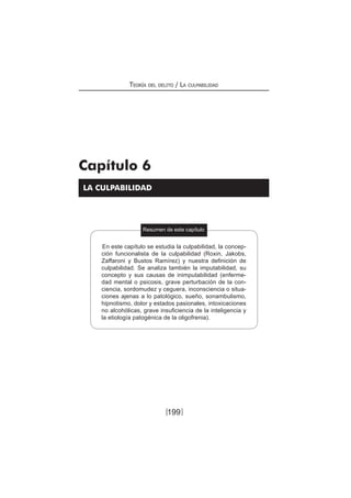 Teoría del delito / La culpabilidad
199
LA CULPABILIDAD
Resumen de este capítulo
Capítulo 6
En este capítulo se estudia la culpabilidad, la concep-
ción funcionalista de la culpabilidad (Roxin, Jakobs,
Zaffaroni y Bustos Ramírez) y nuestra definición de
culpabilidad. Se analiza también la imputabilidad, su
concepto y sus causas de inimputabilidad (enferme-
dad mental o psicosis, grave perturbación de la con-
ciencia, sordomudez y ceguera, inconsciencia o situa-
ciones ajenas a lo patológico, sueño, sonambulismo,
hipnotismo, dolor y estados pasionales, intoxicaciones
no alcohólicas, grave insuficiencia de la inteligencia y
la etiología patogénica de la oligofrenia).
[ ]
 