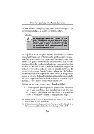 202
Oscar Peña Gonzáles / Frank Almanza Altamirano
de una acción a un sujeto y, en consecuencia, la exigencia de
responsabilidad por la acción por él cometida85
.
La culpabilidad no se agota en esta relación de disconfor-
midad entre acción y ordenamiento jurídico, sino que ade-
más fundamenta el reproche personal contra el autor, en el
sentido de que no omitió la acción antijurídica aun cuando
podía omitirla. La conducta del autor no es como se la exige
el derecho, aunque él habría podido observar las exigencias
del deber ser del derecho. Él hubiera podido motivarse de
acuerdo a la norma. En este “poder en lugar de ello” del au-
tor respecto de la configuración de su voluntad antijurídica
reside la esencia de la culpabilidad; allí está fundamentado
el reproche personal que se le formula en el juicio de culpa-
bilidad al autor por su conducta antijurídica86
.
Existen varias concepciones sobre la culpabilidad:
•	 La concepción psicológica del positivismo filosófico
(es el lazo psicológico que une al autor de un acto con
el resultado perjudicial que ocasiona y se presenta
como la intención o dolo y la negligencia o culpa).
85	 Muñoz Conde, Francisco, Teoría general del delito, 4ª ed., Tirant lo
blanch, Valencia, 2007, pp. 404-405.
86	 Welzel, Hans, Derecho penal alemán. Parte general, 3ª ed. (trad. de la
12ª ed. alemana), Editorial Jurídica Chile, Santiago, 1987, p. 197.
RECUERDA
EL FUNDAMENTO MATERIAL DE LA
CULPABILIDAD hay que buscarlo en la
función motivadora de la norma penal. La
norma penal se dirige a individuos capaces
de motivarse en su comportamiento por
los mandatos normativos.
 