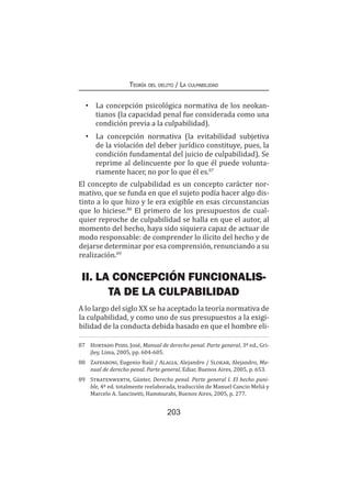 Teoría del delito / La culpabilidad
203
•	 La concepción psicológica normativa de los neokan-
tianos (la capacidad penal fue considerada como una
condición previa a la culpabilidad).
•	 La concepción normativa (la evitabilidad subjetiva
de la violación del deber jurídico constituye, pues, la
condición fundamental del juicio de culpabilidad). Se
reprime al delincuente por lo que él puede volunta-
riamente hacer, no por lo que él es.87
El concepto de culpabilidad es un concepto carácter nor-
mativo, que se funda en que el sujeto podía hacer algo dis-
tinto a lo que hizo y le era exigible en esas circunstancias
que lo hiciese.88
El primero de los presupuestos de cual-
quier reproche de culpabilidad se halla en que el autor, al
momento del hecho, haya sido siquiera capaz de actuar de
modo responsable: de comprender lo ilícito del hecho y de
dejarse determinar por esa comprensión, renunciando a su
realización.89
II. LA CONCEPCIÓN FUNCIONALIS-
TA DE LA CULPABILIDAD
A lo largo del siglo XX se ha aceptado la teoría normativa de
la culpabilidad, y como uno de sus presupuestos a la exigi-
bilidad de la conducta debida basado en que el hombre eli-
87	 Hurtado Pozo, José, Manual de derecho penal. Parte general, 3ª ed., Gri-
jley, Lima, 2005, pp. 604-605.
88	 Zaffaroni, Eugenio Raúl / Alagia, Alejandro / Slokar, Alejandro, Ma-
nual de derecho penal. Parte general, Ediar, Buenos Aires, 2005, p. 653.
89	 Stratenwerth, Günter, Derecho penal. Parte general I. El hecho puni-
ble, 4ª ed. totalmente reelaborada, traducción de Manuel Cancio Meliá y
Marcelo A. Sancinetti, Hammurabi, Buenos Aires, 2005, p. 277.
 