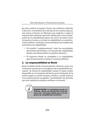 204
Oscar Peña Gonzáles / Frank Almanza Altamirano
ge entre realizar lo injusto o hacer una conducta conforme
a derecho. A mediados de la década de los sesenta aparece
una nueva corriente en Alemania que empieza a negar la
relación libre albedrío-reproche-retribución como coorde-
nadas de la culpabilidad capaces de servir de enlace entre
lo injusto y la pena, y se basa la culpabilidad en considera-
ciones político-criminales, reconociéndose dos modelos de
estructuras de culpabilidad:
•	 Un modelo “complementario” entre las necesidades
preventivas del Estado y el concepto de culpabilidad,
donde este último limita a la primera Roxin); y
•	 El esquema donde se reemplaza a la culpabilidad,
pues la prevención se limita a sí misma (Jakobs).
1.	 La responsabilidad en Roxin
Roxin la define desde una perspectiva material, como una
“actuación injusta pese a la exigencia de asequibilidad nor-
mativa”. Se afirma la culpabilidad cuando el sujeto estaba
disponible en el momento del hecho para la llamada de la
norma según su estado mental y anímico, cuando (aún) le
eran psíquicamente asequibles “posibilidades de decisión
por una conducta orientada conforme a la norma”.
RECUERDA
SEGÚN ROXIN, la culpabilidad puede ser
definida, desde una perspectiva material,
como una “actuación injusta pese a la exi-
gencia de asequibilidad normativa”.
 