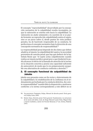 Teoría del delito / La culpabilidad
205
El concepto “reprochabilidad” desarrollado por la concep-
ción normativa de la culpabilidad resulta incompleto, ya
que la valoración se orienta solo hacia la culpabilidad. La
valoración no atañe solamente a la cuestión de si se pue-
de formular un reproche (de culpabilidad) contra el sujeto,
sino es un juicio sobre si, desde puntos de vista jurídico
penales, ha de hacérsele responsable de su conducta. Se
perfecciona el concepto normativo bajo la dirección de una
concepción normativa de responsabilidad.90
La responsabilidad penal depende de dos datos que deben
añadirse al injusto: la culpabilidad del sujeto y la necesidad
preventiva de sanción penal, que hay que deducir de la ley.
Señala Roxin que “el sujeto actúa culpablemente cuando
realiza un injusto jurídico-penal pese a que (todavía) le po-
día alcanzar el efecto de la llamada de atención de la norma
en la situación concreta y poseía una capacidad suficiente
de autocontrol, de modo que le era psíquicamente asequi-
ble una alternativa de conducta conforme a derecho”.91
2.	 El concepto funcional de culpabilidad de
Jakobs
Jakobs nos presenta como un fin rector y determinante de
la culpabilidad a la estabilización de la confianza en el or-
denamiento perturbada por la conducta delictiva. Así, exis-
te responsabilidad “cuando falta la disposición a motivarse
conforme a la norma correspondiente y este déficit no se
90	 Villavicencio Terreros, Felipe, Manual de derecho penal. Parte gene-
ral, Grijley, Lima, 2005.
91	 Roxin, Claus, Derecho penal. Parte general. Fundamentos. La estructura
de la teoría del delito, trad. de Diego Manuel Luzón Peña, Miguel Días
y García Conlledo, y Javier de Vicente Remesal, 2ª ed., Civitas, Madrid,
1997.
 